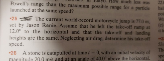 lIlI TURy8. How less 22. Powells range than the maximum possible range for a particlebal launched at the same speed? 25The current world-record motorcycle jump is 77.0 m, set by Jason Renie. Assume that he left the take-off ramp at 12.0° to the horizontal and that the take-off and landingh heights are the same. Neglecting air drag, determine his take-off speed. much was por Wh 53. The spe 26 A stone is catapulted at time t 0, with an initial velocity of magnitude 20.0 m/s and at an angle of 40.0° above the horizontal.