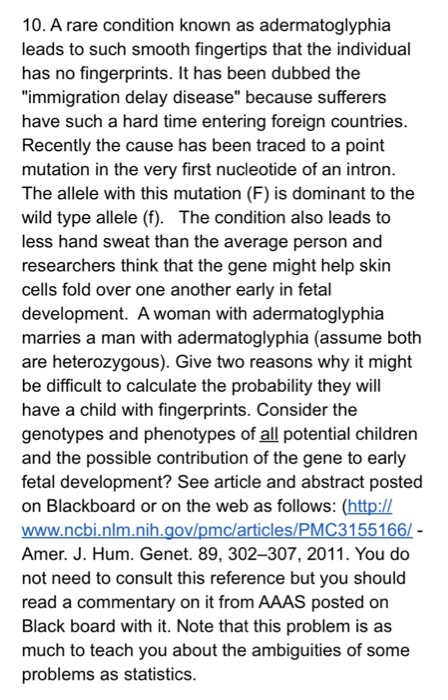 10. A rare condition known as adermatoglyphia leads to such smooth fingertips that the individual has no fingerprints. It has been dubbed the immigration delay disease because sufferers have such a hard time entering foreign countries Recently the cause has been traced to a point mutation in the very first nucleotide of an intron The allele with this mutation (F) is dominant to the wild type allele (f). The condition also leads to less hand sweat than the average person and researchers think that the gene might help skin cells fold over one another early in fetal development. A woman with adermatoglyphia marries a man with adermatoglyphia (assume both are heterozygous). Give two reasons why it might be difficult to calculate the probability they will have a child with fingerprints. Consider the genotypes and phenotypes of all potential children and the possible contribution of the gene to early fetal development? See article and abstract posted on Blackboard or on the web as follows: (http:// Amer. J. Hum. Genet. 89, 302-307, 2011. You do not need to consult this reference but you should read a commentary on it from AAAS posted on Black board with it. Note that this problem is as much to teach you about the ambiguities of some problems as statistics