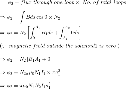\phi _{2}=flux \ through \ one \ loop \times \ No. \ of \ total \ loops\\\\ \Rightarrow \phi _{2}=\int Bds\cos 0\times N_{2}\\\\ \Rightarrow \phi _{2}=N_{2}\left [\int_{0}^{A_{1}}B_{1}ds+\int_{A_{1}}^{A_{2}}0ds \right ]\\\\ \left ( \because \ magnetic \ field \ outside \ the \ solenoid 1 \ is \ zero \ \right )\\\\ \Rightarrow \phi _{2}=N_{2}\left [B_{1}A_{1}+0 \right ]\\\\ \Rightarrow \phi _{2}=N_{2\times }\mu _{0}N_{1}I_{1}\times \pi a_{1}^{2}\\\\ \Rightarrow \phi _{2}=\pi \mu _{0}N_{1}N_{2}I_{1}a_{1}^{2}\\\\
