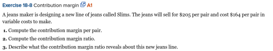 Exercise 18-8 Contribution margin A1 A jeans maker is designing a new line of jeans called Slims. The jeans will sell for $20