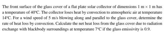 The front surface of the glass cover of a flat plate solar collector of dimensions 1 m x 1 m has a temperature of 40°C. The c