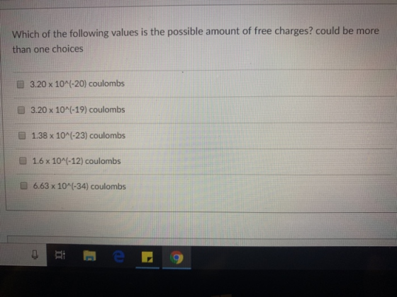 Which of the following values is the possible amount of free charges? could be more than one choices 3.20 x 10^(-20) coulombs 3.20 x 10^(-19) coulombs 1.38 x 10 (-23) coulombs 1.6 x 10(-12) coulombs 6.63 x 10A(-34) coulombs