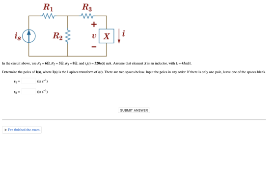 In the circuit above, use R,-6Q, R,-5Q, R,-8Q, and is()-320u(t) mA. Assume that element X is an inductor, with L-43mH. Determ