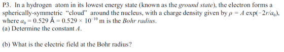 P3. In a hydrogen atom in its lowest energy state (known as the ground state), the electron forms a spherically-symmetric cloud around the nucleus, with a charge density given by ρ-A exp(-2r a ), where a,-0.529 Â-0.529 × 10-10 m is the Bohr radius. (a) Determine the constant A. (b) What is the electric field at the Bohr radius?