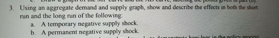 aw a S Using an aggregate demand and supply graph, show and describe the effects in both the short run and the long run of the following: 3. a. A temporary negative supply shock. b. A permanent negative supply shock