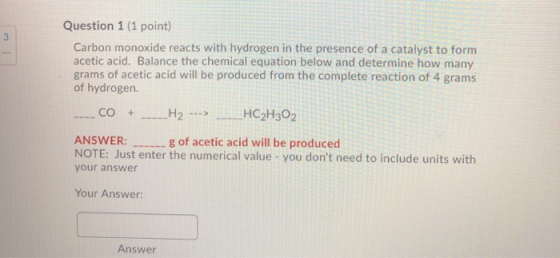 Question 1 (1 point) Carbon monoxide reacts with hydrogen in the presence of a catalyst to form acetic acid. Balance the chem