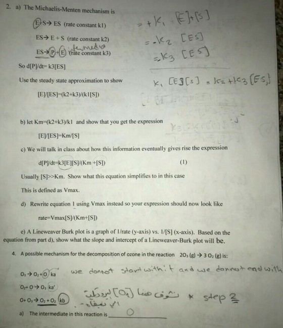 2. a) The Michaelis-Menten mechanism is +KTERE] - @s→Es (rateco nstant kl) ク ES→ E + S (rate constant k2) E S ES-XⓟHE) orate constant k3) So d[PVdt- k3[ES] Use the steady state approximation to show [El/[ES] (k2+k3)/(k1[S] b) let Km=(k2+k3)/kl and show that you get the expression ·J [EVIES]-Km/[S] c) We will talk in class about how this information eventually gives rise the expression d[P]/dt-k3E][S/(Km +IS) Usually [S>>Km. Show what this equation simplifies to in this case This is defined as Vmax d) Rewrite equation I using Vmax instead so your expression should now look like rate-Vmax[S(Km+[S]) e) A Lineweaver Burk plot is a graph of I/rate (y-axis) vs. 1/[S] (x-axis). Based on the equation from part d), show what the slope and intercept of a Lineweaver-Burk plot will be. 4. A possible mechanism for the decomposition of ozone in the reaction 203 (g) → 3。2(g) is: ana uie dennst end with a) The intermediate in this reaction is