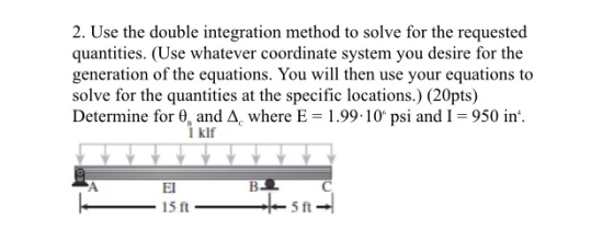 2. Use the double integration method to solve for the requested quantities. (Use whatever coordinate system you desire for the generation of the equations. You will then use your equations to solve for the quantities at the specific locations.) (20pts) Determine for θ, and A, where E-1.99-10. psi and 1-950 in l klf El 15 ft 5 ft