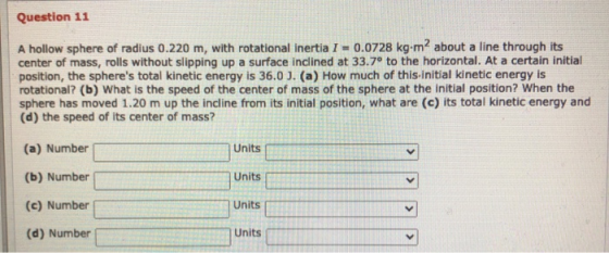 Question 11 A hollow sphere of radius 0.220 m, with rotational inertia I = 0.0728 kg-m2 about a line through its center of ma