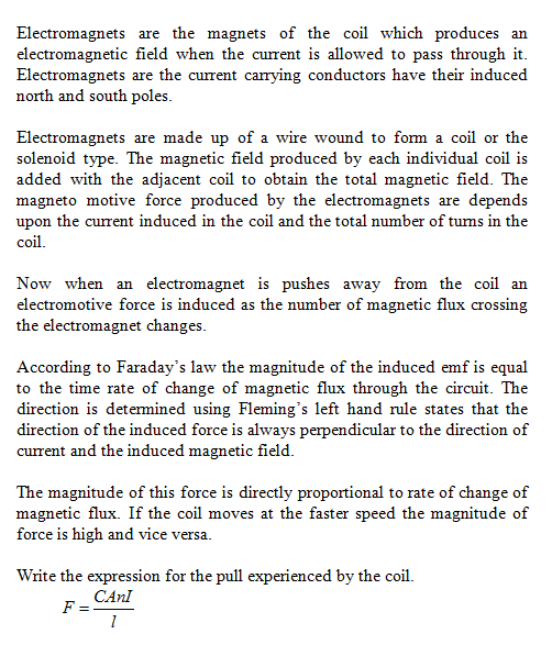 Electromagnets are the magnets of the coil which produces an electromagnetic field when the current is allowed to pass through it Electromagnets are the current carrying conductors have their induced north and south poles Electromagnets are made up of a wire wound to form a coil or the added with the adjacent coil to obtain the total magnetic field. The upon the current induced in the coil and the total number of tums in the solenoid type. The magnetic field produced by each individual coil is magneto motive force produced by the electromagnets are depends col Now when an electromagnet is pushes away from the coil an electromotive force is induced as the number of magnetic flux crossing the electromagnet changes According to Faradays law the magnitude of the induced emf is equal to the time rate of change of magnetic flux through the circuit. The direction is determined using Flemings left hand rule states that the direction of the induced force is always perpendicular to the direction of current and the induced magnetic field The magnitude of this force is directly proportional to rate of change of magnetic flux. If the coil moves at the faster speed the magnitude of force is high and vice versa. Write the expression for the pull experienced by the coil. CAnl