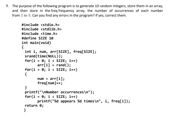 9. The purpose of the following program is to generate 10 random integers, store them in an array, and then store in the freq frequency array, the number of occurrences of each number from 0 to 9. Can you find any errors in the program? If yes, correct them. #include <stdio.h> #include <stdlib.h> #include <time.h> #define SIZE 10 int main(void) int i, num, arr[SIZE], freq[SIZE]; srand (time (NULL)); arr[1] rand(); SIZE; for(i i 〈 i++) num arr[i]; freq[num]++; printf(InNumber occurrences In); for(i = 0; ǐ 〈 SIZE; i++) printf(%d appears %d times\n, i, freq[i]); return 0;