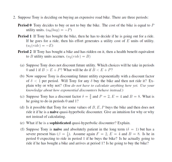 2. Suppose Tony is deciding on buying an expensive road bike. There are three periods: Period 0 Tony decides to buy or not to buy the bike. The cost of the bike is equal to P utility units. (uo(buy) --P) Period 1 If Tony has bought the bike, then he has to decide if he is going out for a ride. If he goes for a ride, then his effort generates a utility cost of E units of utility. (111(ride) =-E) Period 2 If Tony has bought a bike and has ridden on it, then a health benefit equivalent to B utility units accrues. (u2(ride)-B) (a) Suppose Tony does not discount future utility. Which choices will he take in periods 0 and l if B > E + P? What will he do if B ? E + P? (b) Now suppose Tony is discounting future utility exponentially with a discount factor of & < 1 per period. Will Tony for any o buy the bike and then not ride it? Ex- plain why or why not? (You do not have to calculate anything here yet. Use your knowledge about how exponential discounters behave instead.) (c) Suppose Tony has a discount factor and P 2, E4 and B 8. What is he going to do in periods 0 and 1? (d) Is it possible that Tony for some values of B. E, P buys the bike and then does not ride it if he is a naive quasi-hyperbolic discounter. Give an intuition for why or why not instead of calculating (e) What if he is a sophisticated quasi-hyperbolic discounter? Explain (f) Suppose Tony is naive and absolutely patient in the long term (? = 1) but has a severe present bias (B-3). Assume again F-2. E-4 and B-8. Is he in period 0 expecting to ride in period 1 if he buys the bike? Is he actually going to ride if he has bought a bike and arrives at period 1? Is he going to buy the bike?