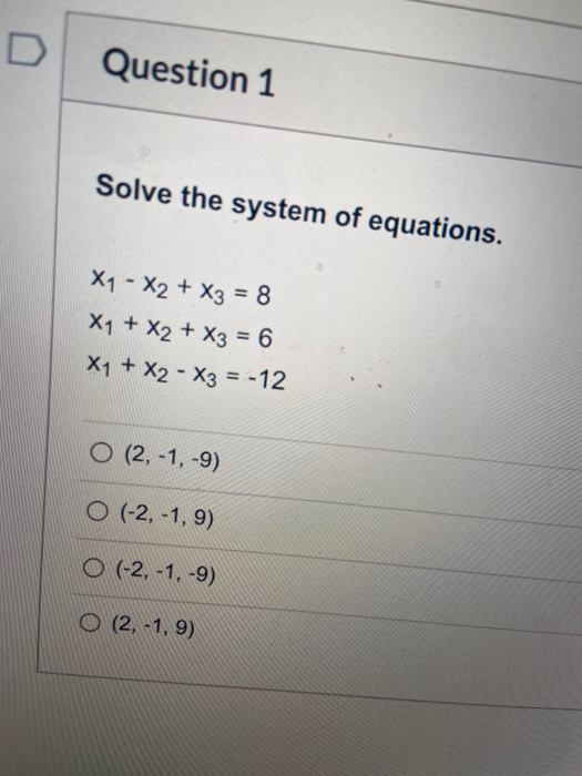 Question 1 Solve the system of equations. X1 - X2 + x3 = 8 X1 + X2 + x3 = 6 X1 + X2 - X3 = -12 O (2,-1,-9) O (-2,-1,9) O (-2,
