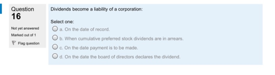 Question Dividends become a liability of a corporation: 16 Not yet answered a. On the date of record. Select one: Marked out of 1 b. When cumulative preferred stock dividends are in arrears. PFlag question c. On the date payment is to be made. O d. On the date the board of directors declares the dividend.