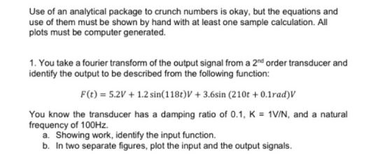 Use of an analytical package to crunch numbers is okay, but the equations and use of them must be shown by hand with at least one sample calculation. All plots must be computer generated 1. You take a fourier transform of the output signal from a 2nd order transducer and identify the output to be described from the following function: F(t)-5.2V1.2 sin(118t)V 3.6sin (210t 0.1rad)V You know the transducer has a damping ratio of 0.1, K frequency of 100Hz. 1V/N, and a natural a. Showing work, identify the input function. b. In two separate figures, plot the input and the output signals.