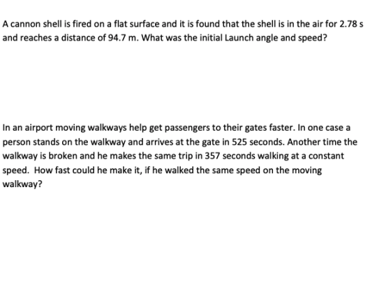 A cannon shell is fired on a flat surface and it is found that the shell is in the air for 2.78 s and reaches a distance of 94.7 m. What was the initial Launch angle and speed? In an airport moving walkways help get passengers to their gates faster. In one case a person stands on the walkway and arrives at the gate in 525 seconds. Another time the walkway is broken and he makes the same trip in 357 seconds walking at a constant speed. How fast could he make it, if he walked the same speed on the moving walkway?