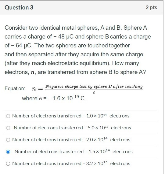 Question 3 2 pts Consider two identical metal spheres, A and B. Sphere A carries a charge of - 48 uC and sphere B carries a c