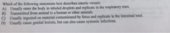 Which of the following statements best describes enteric viruses: A) Usually enter the body in inhaled droplets and replicate in the respiratory tract B) Transmitted from animal to a human or other animals C Usually ingested on material contaminated by feces and replicate in the intestinal vew D) Usually cause genital lesions, but can also cause systemic infections