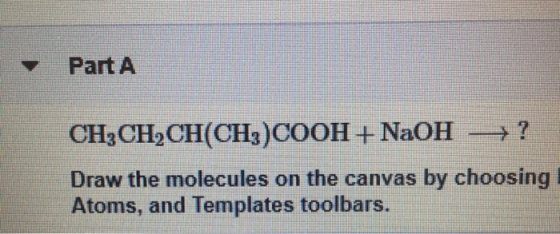 Part A CH3CH2CH(CH3)COOH + NaOH = ? Draw the molecules on the canvas by choosing Atoms, and Templates toolbars.