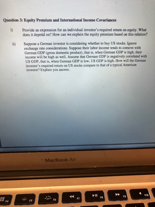Question 3: Equity Premium and International Income Covariances i Provide an expression for an individual investors required return on equity. What does it depend on? How can we explain the equity premium based on this relation? ii) Suppose a German investor is considering whether to buy US stocks. Ignore exchange rate considerations. Suppose their labor income tends to comove with German GDP (gross domestic product), that is, when German GDP is high, their income will be high as well. Assume that German GDP is negatively correlated with US GDP, that is, when German GDP is low, US GDP is high. How will the German investors required return on US stocks compare to that of a typical American investor? Explain you answer. MacBook Air FVO F9 F8 F7 F4 F5