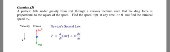 A particle falls under gravity from rest through a viscous medium such that the drag force is proportional to the square of the speed. Find the speed () at any time 0 and find the terminal speed v Velocity Forces by Newtons Second Law: dv dt dt ng