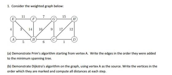 1. Consider the weighted graph below: 11 15 E F G H 14 10 9 17 12 (a) Demonstrate Prims algorithm starting from vertex A. Write the edges in the order they were added to the minimum spanning tree. (b) Demonstrate Dijkstras algorithm on the graph, using vertex A as the source. Write the vertices in the order which they are marked and compute all distances at each step