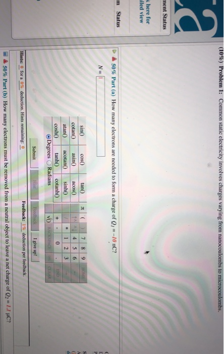ing from nanocoulombs to microcoulombs. k here for iled view m Status ▲ 50% Part (a) How many electrons are needed to form a charge of Q/--10 nC? sin0 cotan asin co 4 5 6 atan) acotan0 sinh0 Degrees ORadians I give up! Hints: 0 for a-deduction. Hints remaining: 50% Part (b) How many electrons must be removed from a neutral object to leave a net c