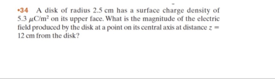 34 A disk of radius 2.5 cm has a surface charge density of 5.3 C/m2 on its upper face. What is the magnitude of the electric field produced by the disk at a point on its central axis at distance z- 12 cm from the disk?