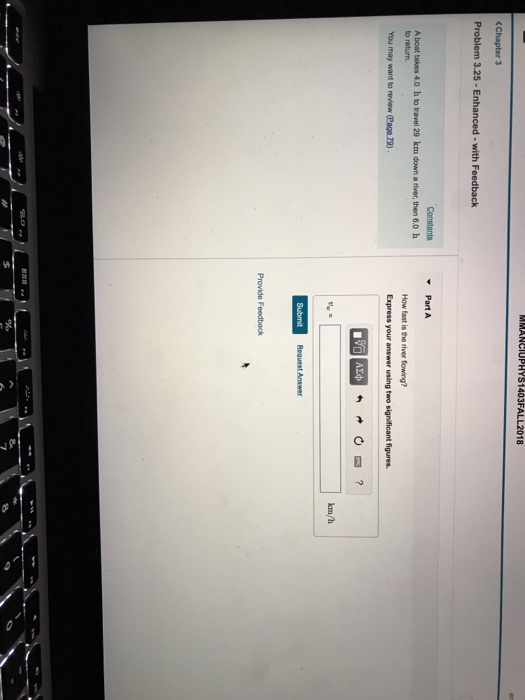MMANCIUPHYS1403FALL2018 (Chapter 3 Problem 3.25 - Enhanced-with Feedback Constants Part A A boat takes 4.0 h to travel 29 km down a fiver, then 6.0 h to return. How fast is the river fowing? km/h Request Answer Provide Feedback 8