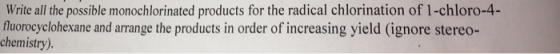 Write all the possible monochlorinated products for the radical chlorination of 1-chloro-4- fluorocyclohexane and arrange the