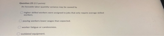 Question 25 (2.5 points) An favoable labor quantity variance may be caused by higher skilled workers were assigned to jobs th