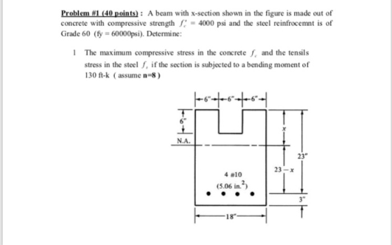 Problem #1 (40 points): A beam with x-section shown in the figure is made out of concrete with compressive strength fc = 4000 psi and the steel reinfrocemnt is of Grade 60 (fy 60000psi). Determine 1 The maximum compressive stress in the concrete f and the tensils stress in the steel , if the section is subjected to a bending moment of 130 ft-k (assume n 8) N.A._ 23 23-х 4 #10 (5.06 in. 3 18