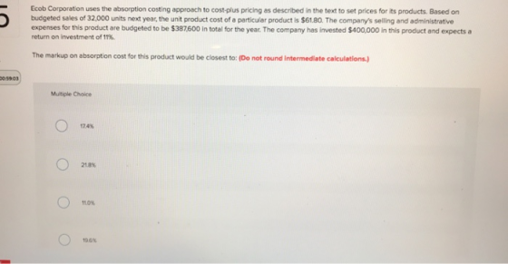 Ecob Corporation uses the absorption costing approach to cost-plus pricing as described in the text to set prices for its products. Based on budgeted sales of 32,000 units next year, the unit product cost of a particular product is $61.80. The companys selling and administrative expenses for this product are budgeted to be $387600 in total for the year. The company has invested $400,000 in this product and expects a return on investment of 11%. The markup on absorption cost for this product would be closest to: (Do not round intermediate calculations) 05903 Multiple Choice 174% 21 8% 11.0%
