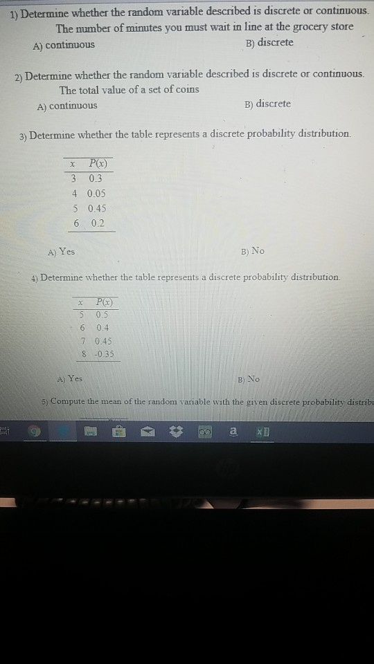 1) Determine whether the random variable described is discrete or continuous. The number of minutes you must wait in line at the grocery store A) continuous B) discrete 2) Determine whether the random variable described is discrete or continuous The total value of a set of coins A) continuous B) discrete 3) Determine whether the table represents a discrete probability distribution. 3 0.3 4 0.05 5 0.45 6 0.2 A) Yes B)No 4) Determine whether the table represents a discrete probability distribution. 5 0.5 6 0.4 7 0.45 8 -0.35 A) Yes B) No 5) Compute the mean of the random variable with the given discrete probability distribu
