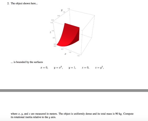 2. The obiect shown here... 1.0 0.5 0.0 1.5 1.0 0.5 0.0 0.0 0.5 1.0 1.5 .. is bounded by the surfaces where z, y, and z are measured in meters. The object is uniformly dense and its total mass is 90 kg. Compute its rotational inertia relative to the y axis.