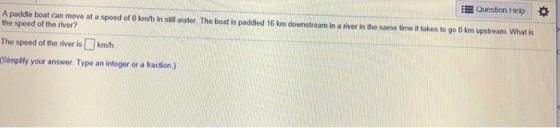 E Question Help A paddle boat can move at a spoed of 8 km/h in stll water. The boat is paddled 16 km downstream in a river in the same timo it tukes to go 8 km upstream. What is the speed of the river? The speed of the river iskmth (Simplify your answer. Type an integer or a fraction)
