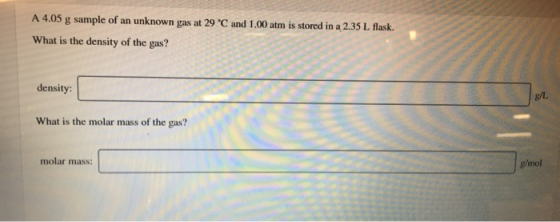 A 4.05 g sample of an unknown gas at 29 °C and 1,00 atm is stored in a 2.35 L flask. What is the density of the gas? density: