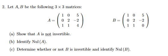 2. Let A, B be the following 3 x 3 matrices: A= C? 1 0 5 0 2 - 2 1 1 4 B= 1 0 5 0 2 -2 1 1 0 (a) Show that A is not invertibl