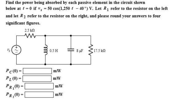 Find the power being absorbed by each passive element in the circuit showin below at t 0 if v 50 cos(1,250 t - 40) V. Let R refer to the resistor on the left and let R2 refer to the resistor on the right, and please round your answers to four significant figures. 2.5 k2 0.5H sur $17.5 kΩ Pc(0) PL 0) PR,0) PR,0) mW mW mW