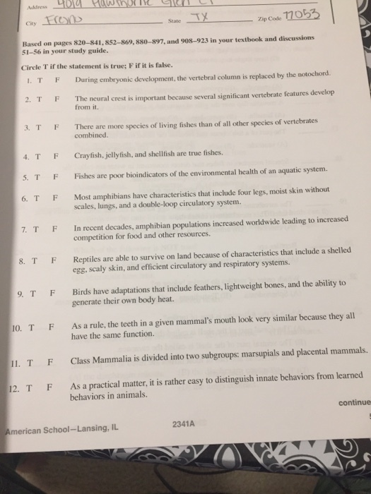 State Ty zip Code 1705 Based on pages 820-841, 852-869, 880-897, and 908-923 in your textbook 51-56 in your study guide. and discussions Circle T if the statement is true; F if it is false. During embryonic development, the vertebral column is replaced by the notochord 2. TF The ncural crest is important because several significant vertebrate features develop from it. 3. TF There are more species of living fishes than of all other species of vertebrates combined. 4. TFCrayfish, jellyfish, and shellfish are true fishes. . TFFishes are poor bioindicators of the environmental health of an aquatic system. 6. T F Most amphibians have characteristics that include four legs, moist skin without scales, lungs, and a double-loop circulatory system. In recent decades, amphibian populations increased worldwide leading to increased competition for food and other resources. 7. TF Reptiles are able to survive on land because of characteristics that include a shelled egg, scaly skin, and efficient circulatory and respiratory systems. 8. TF Birds have adaptations that include feathers, lightweight bones, and the ability to generate their own body heat. . TF 0. TFAs a rule, the teeth in a given mammals mouth look very similar because they all IL. TF Class Mammalia is divided into two subgroups: marsupials and placental mammals. 12. T F As a practical matter, it is rather casy to distinguish innate behaviors from learned have the same function. behaviors in animals. continue American School-Lansing, IL 2341A