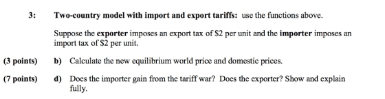 3: Two-country model with import and export tariffs: use the functions above. Suppose the exporter imposes an export tax of $2 per unit and the importer imposes an import tax of $2 per unit b) d) (3 points) Calculate the new equilibrium world price and domestic prices. (7 points) Does the importer gain from the tariff war? Does the exporter? Show and explain fully.