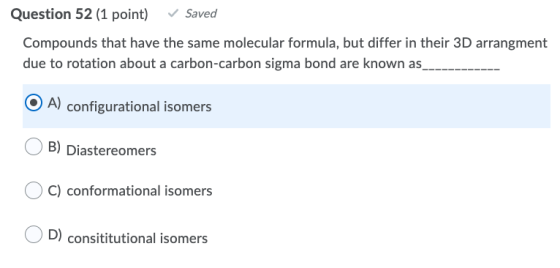 Question 52 (1 point) Saved Compounds that have the same molecular formula, but differ in their 3D arrangment due to rotation