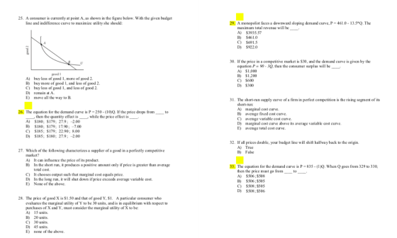 25. A consumer is currently at point A, as shown in the figure below. With the given budget line and indifference curve to maximize utility she should: 29, A monopolist faces a downward sloping demand curve, P-4610-13. 5.Q. The maximum total revenue lbe. A) $3935.57 B) $461.0 C) $6915 D) $922.0 30. If the price in a competitive market is S30, and the demand curve is given by the equation P = 90-3Q, then the consumer surplus will be A) $1,000 B) $1,200 C) $600 D) $300 good I A) buy less of good 1, more of good 2. B) buy more of good 1, and less of good 2 C) buy less of good 1, and less of good 2 D) remain at A. E) move all the way to B 1. The short-run supply curve of a firm in perfect competition is the rising segment of its short-run: A) marginal cost curve B) average fixed cost curve C) average variable cost curve D) marginal cost curve above its average variable cost curve. E) average total cost curve 26. The equation for the demand curve is P-250 (10)Q. f the price drops fromto then the quantity effect is A) S180; $179; 27.9: -2.00 B) S180: $179; 17.90 7.00 C) S185; $179; 22.90: 8.00 D) S185; $180; 27.9-2.00 while the price effect is 2. If all prices double, your budget line will shift halfway back to the origin. A) True B) False 27. Which of the following characterizes a supplier of a good in a perfectly compctitive market? A) It can influence the price ofits product B) In the short run, it produces a positive amount only if price is greater than average 33. The equation for the demand curve is P-835-d 0, when Q goes from 329 to 330, total cost. It chooses output such that marginal cost equals price. In the long run, it will shut down ifprice exceeds average variable cost. None of the above. then the price must go from A) $506 : $508 B) S506:$505 C) $508; $505 D) $508;$506 to C) D) E) 28. The price of good X is S1.50 and that of good Y, $1. A particular consumer who evaluates the marginal utility of Y to be 30 units, and is in equilibrium with respect to purchases of X and Y, must consider the marginal utility of X to be A) 15 units. B) 20 units, C) 30units. D) 45 units E) none of the above