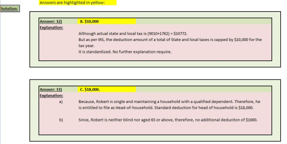 Answers are highlighted in yellow: Solution: B. $10,000 Answer: 32) Explanation: Although actual state and local tax is (9010+1762) $10772. But as per IRS, the deduction amount of a total of State and local taxes is capped by $10,000 for the tax year It is standardized. No further explanation require Answer: 33) Explanation: a) C. $18,000. Because, Robert is single and maintaining a household with a qualified dependent. Therefore, he is entitled to file as Head-of-household. Standard deduction for head of household is $18,000. b) Since, Robert is neither blind nor aged 65 or above, therefore, no additional deduciton of $1600.