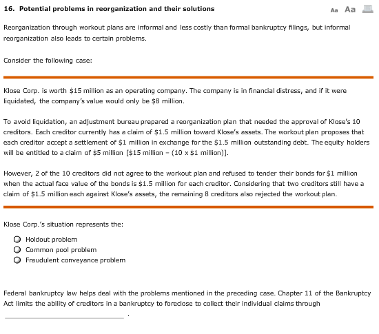 16. Potential problems in reorganization and their solutions Aa Aa Reorganization through workout plans are informal and less costly than formal bankruptcy filings, but informal reorganization also leads to certain problems Consider the following case: Klose Corp. is worth $15 million as an operating company. The company is in financial distress, and if it were liquidated, the companys value would only be $8 million. To avoid liquidation, an adjustment bureau prepared a reorganization plan that needed the approval of Kloses 10 creditors. Each creditor currently has a claim of $1.5 million toward Kloses assets. The workout plan proposes that each creditor accept a settlement of $1 million in exchange for the $1.5 million outstanding debt. The equity holders will be entitled to a claim of $5 million [$15 million-(10 x $1 million)]. However, 2 of the 10 creditors did not agree to the workout plan and refused to tender their bonds for $1 million when the actual face value of the bonds is $1.5 million for each creditor. Considering that two creditors still have a claim of $1.5 million each against Kloses assets, the remaining 8 creditors also rejected the workout plan. Klose Corp.s situation represents the: O Holdout problem O Common pool problem Fraudulent conveyance problem Federal bankruptcy law helps deal with the problems mentioned in the preceding case. Chapter 11 of the Bankruptcy Act limits the ability of creditors in a bankruptcy to foreclose to collect their individual claims through