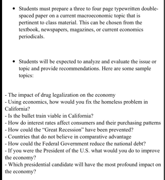 * Students must prepare a three to four page typewritten double spaced paper on a current macroeconomic topic that is pertinent to class material. This can be chosen from the textbook, newspapers, magazines, or current economics periodicals. Students will be expected to analyze and evaluate the issue or topic and provide recommendations. Here are some sample topics: The impact of drug legalization on the economy Using economics, how would you fix the homeless problem in California? - Is the bullet train viable in California? How do interest rates affect consumers and their purchasing patterns How could the Great Recession have been prevented? Countries that do not believe in comparative advantage - How could the Federal Government reduce the national debt? the economy? the economy? If you were the President of the U.S. what would you do to improve Which presidential candidate will have the most profound impact on