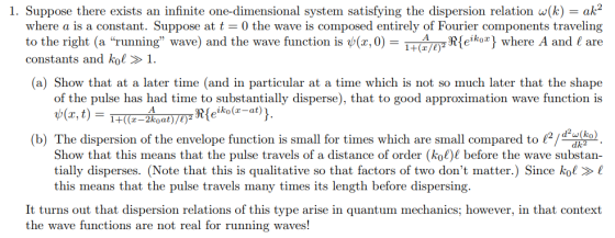 1. Suppose there exists an infinite one-dimensional system satisfying the dispersion relation w(k)ak2 where a is a constant. Suppose at t 0 the wave is composed entirely of Fourier components traveling -HA Rekoj where A and I are to the right (a running wave) and the wave function is ψ(x,0) constants and kol »1. 1+(x/e) (a) Show that at a later time (and in particular at a time which is not so much later that the shape of the pulse has had time to substantially disperse), that to good approximation wave function is Rle ko(-at)) e! ), Show that this means that the pulse travels of a distance of order (kol) before the wave substan- tially disperses. (Note that this is qualitative so that factors of two dont matter.) Since kol ! (b) The dispersion of the envelope function is small for times which are small compared tou this means that the pulse travels many times its length before dispersing It turns out that dispersion relations of this type arise in quantum mechanics; however, in that context the wave functions are not real for running waves!