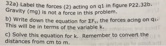 el the forces (2) acting on q1 in figure P22.32b. Gravity (mg i s not a force in this problem ) Write down the equation for 2Fy, the forces acing on qi- This will be in terms of the variable k. c) Solve this equation for k. Remember to convert the distances from cm to m