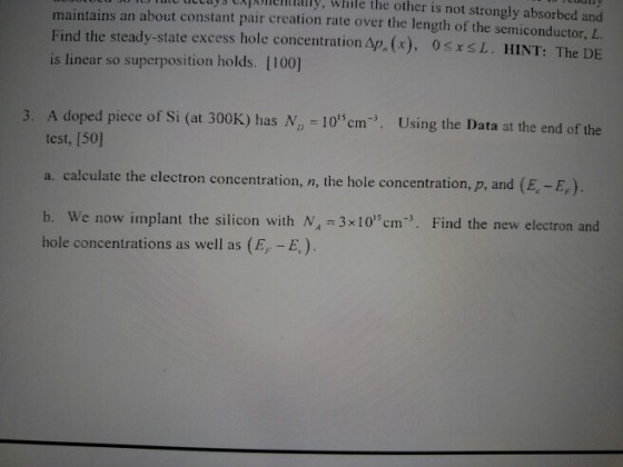 le ltlys Eiponemally, while the other is not strongly absorbed and maintains an about constant pair crcation rate over the length of the semiconductor,L Find the steady-state excess hole concentration Ap, (x), 0sx S L. HINT: The DE is linear so superposition holds. [100] A doped piece of Si (at 300K) has N, 10cm test, [50] Using the Data at the end of the a. calculate the electron concentration, n, the hole concentration, p, and (E. E,) b. We now implant the silicon with N 3x10cm. Find the new electron and hole concentrations as well as (E -E)