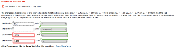 Chapter 21, Problem 015 Your answer is partially correct. Try again. The charges and coordinates of two charged particles held fixed in an xy plane are 91-3.49 μC, X1-3.80 cm, y1-0.165 cm and q2--5.05 μC, X2 -2.87 cm, y2-2.08 cm. Find the (a) magnitude and (b) direction (with respect to +x-axis in the range (-180°;180°]) of the electrostatic force on particle 2 due to particle 1. At what (c) x and (d) y coordinates should a third particle of charge q3-3.77 μC be placed such that the net electrostatic force on particle 2 due to particles 1 and 3 is zero? (a) Number (b) Number (c) Number (d) N Click if you would like to Show Work for this question: UnitsN 47.4 Units T (degrees) 0821 Units m 1.231 Uni Open Show Work